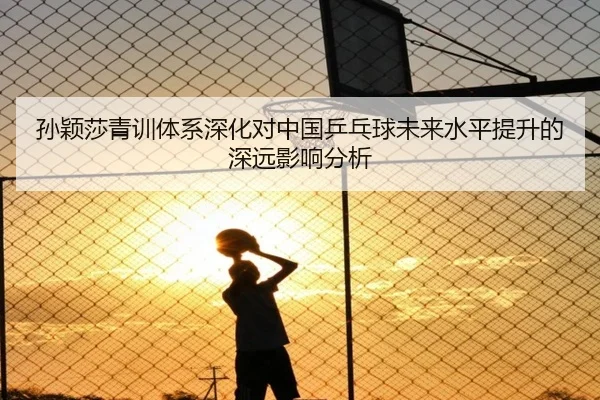 孙颖莎青训体系深化对中国乒乓球未来水平提升的深远影响分析